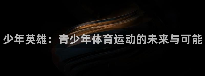 公海赌赌船官网下载招商电话地址查询：少年英雄：青少年